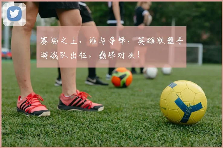 赛场之上，谁与争锋，英雄联盟手游战队出征，巅峰对决！
