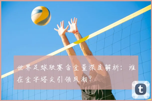 世界足球联赛含金量深度解析:谁在金字塔尖引领风潮?