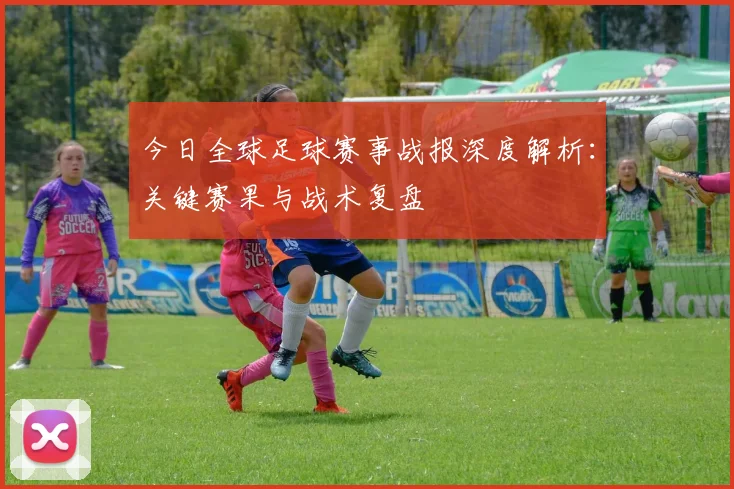 今日全球足球赛事战报深度解析：关键赛果与战术复盘