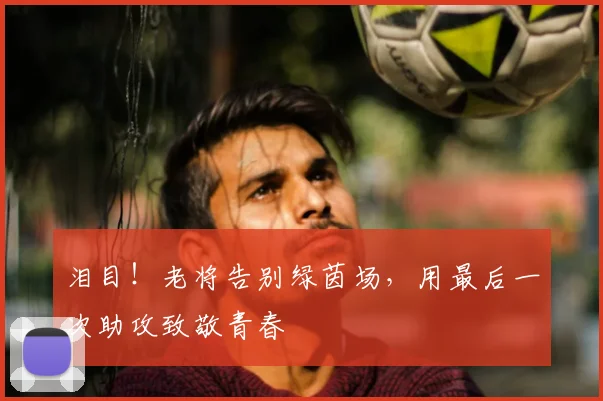 泪目！老将告别绿茵场，用最后一次助攻致敬青春