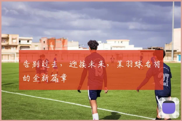 告别过去，迎接未来，某羽球名将的全新篇章