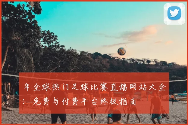 年全球热门足球比赛直播网站大全：免费与付费平台终极指南