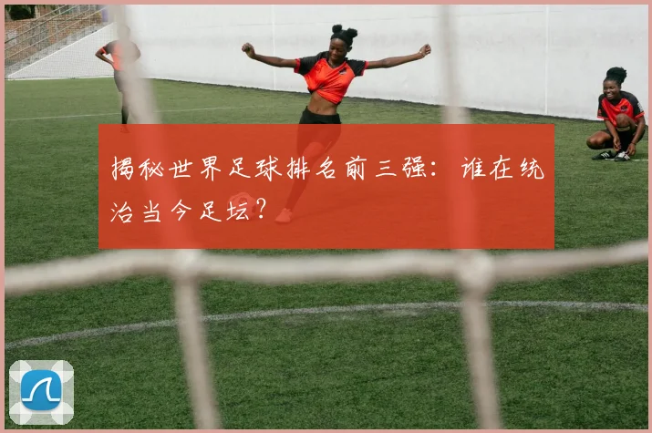 揭秘世界足球排名前三强:谁在统治当今足坛?