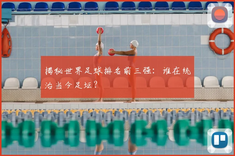 揭秘世界足球排名前三强:谁在统治当今足坛?